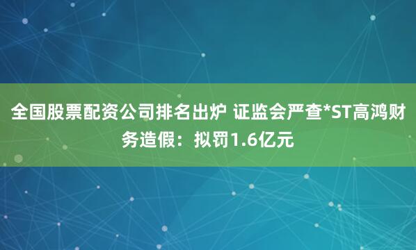 全国股票配资公司排名出炉 证监会严查*ST高鸿财务造假：拟罚1.6亿元