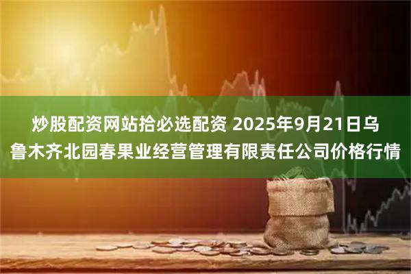 炒股配资网站拾必选配资 2025年9月21日乌鲁木齐北园春果业经营管理有限责任公司价格行情