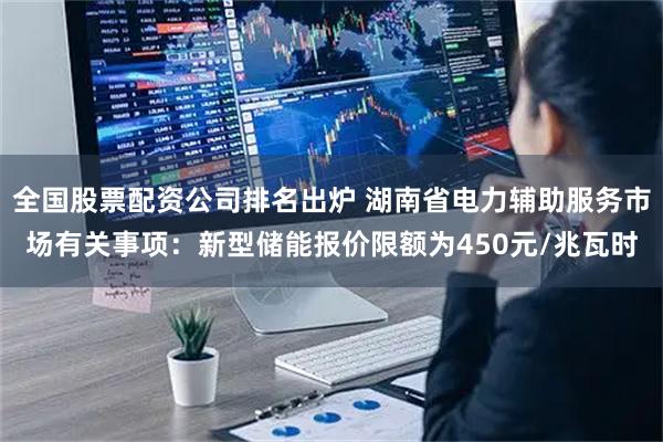 全国股票配资公司排名出炉 湖南省电力辅助服务市场有关事项：新型储能报价限额为450元/兆瓦时