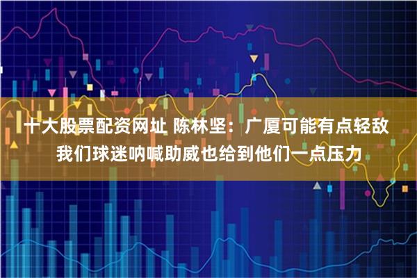 十大股票配资网址 陈林坚：广厦可能有点轻敌 我们球迷呐喊助威也给到他们一点压力