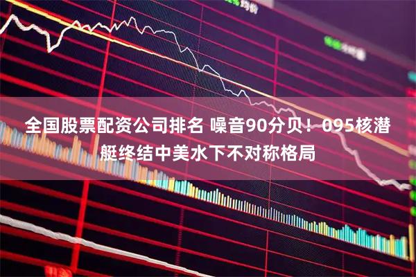 全国股票配资公司排名 噪音90分贝！095核潜艇终结中美水下不对称格局