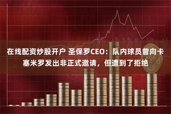 在线配资炒股开户 圣保罗CEO：队内球员曾向卡塞米罗发出非正式邀请，但遭到了拒绝