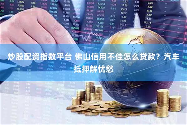 炒股配资指数平台 佛山信用不佳怎么贷款？汽车抵押解忧愁