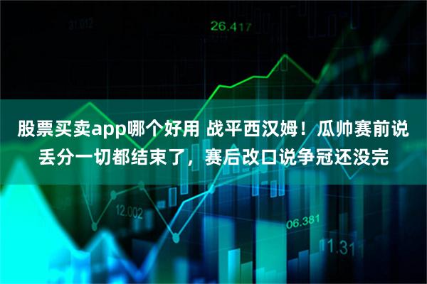 股票买卖app哪个好用 战平西汉姆！瓜帅赛前说丢分一切都结束了，赛后改口说争冠还没完